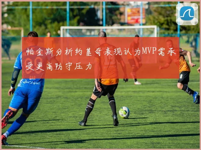 帕金斯分析约基奇表现认为MVP需承受更高防守压力