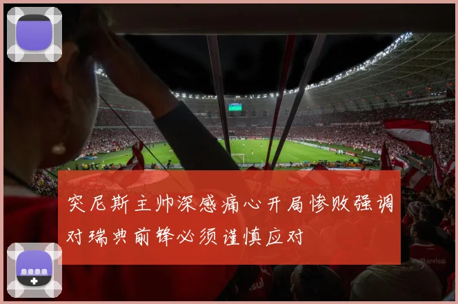 突尼斯主帅深感痛心开局惨败强调对瑞典前锋必须谨慎应对