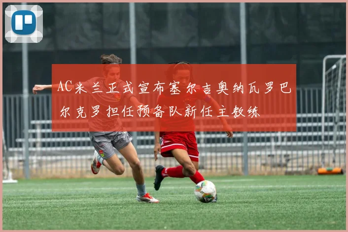 AC米兰正式宣布塞尔吉奥纳瓦罗巴尔克罗担任预备队新任主教练