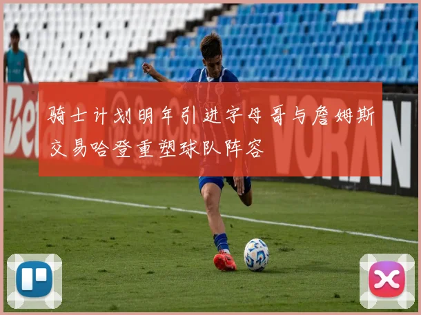 骑士计划明年引进字母哥与詹姆斯交易哈登重塑球队阵容