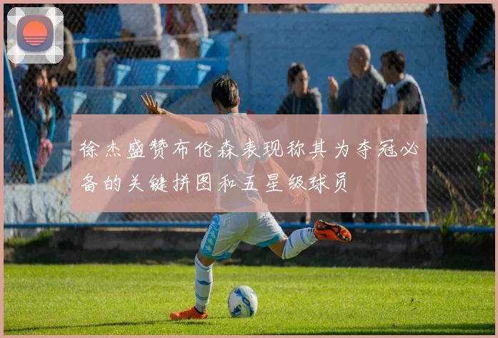 徐杰盛赞布伦森表现称其为夺冠必备的关键拼图和五星级球员