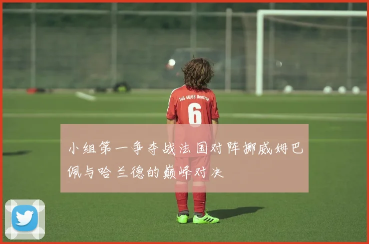 小组第一争夺战法国对阵挪威姆巴佩与哈兰德的巅峰对决