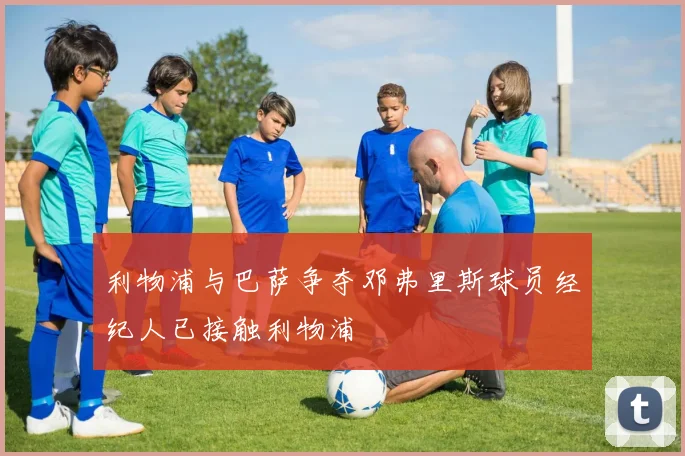 利物浦与巴萨争夺邓弗里斯球员经纪人已接触利物浦