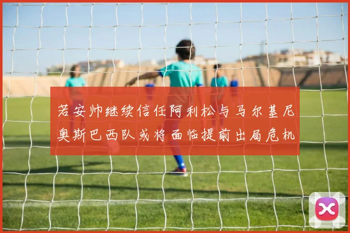 若安帅继续信任阿利松与马尔基尼奥斯巴西队或将面临提前出局危机