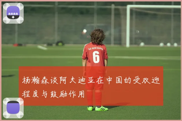 杨瀚森谈阿夫迪亚在中国的受欢迎程度与鼓励作用