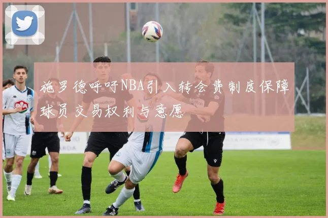 施罗德呼吁NBA引入转会费制度保障球员交易权利与意愿