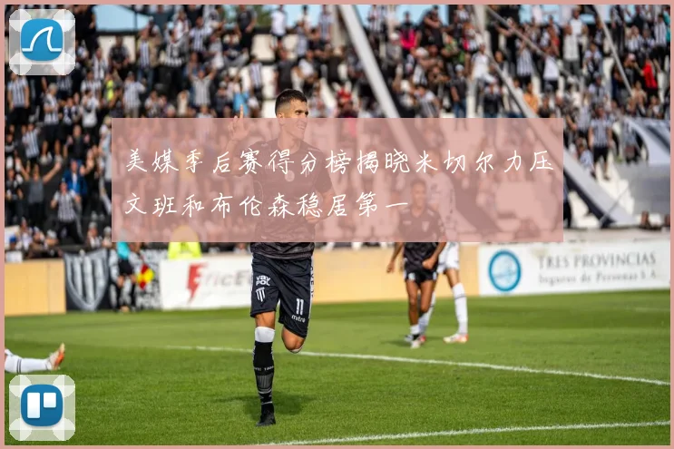 美媒季后赛得分榜揭晓米切尔力压文班和布伦森稳居第一