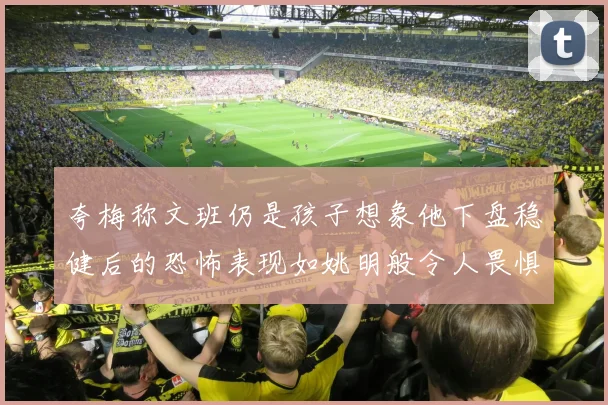 夸梅称文班仍是孩子想象他下盘稳健后的恐怖表现如姚明般令人畏惧
