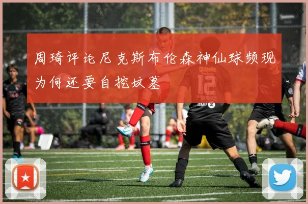 周琦评论尼克斯布伦森神仙球频现为何还要自挖坟墓