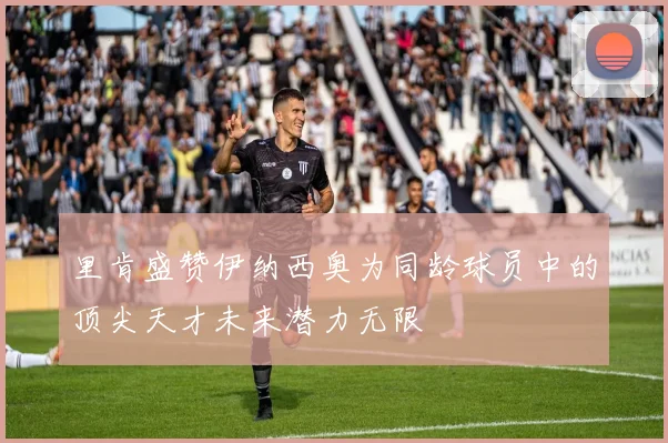 里肯盛赞伊纳西奥为同龄球员中的顶尖天才未来潜力无限