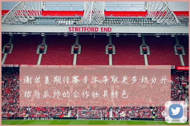 谢尔基期待赛季末争取更多积分并称与瓜帅的合作独具特色