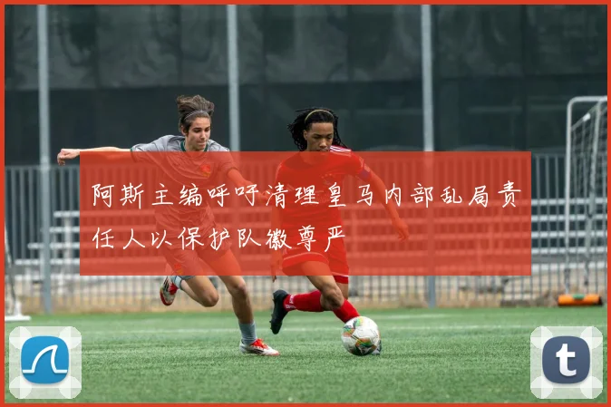 阿斯主编呼吁清理皇马内部乱局责任人以保护队徽尊严