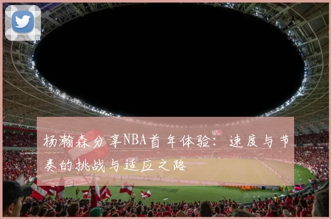 杨瀚森分享NBA首年体验：速度与节奏的挑战与适应之路